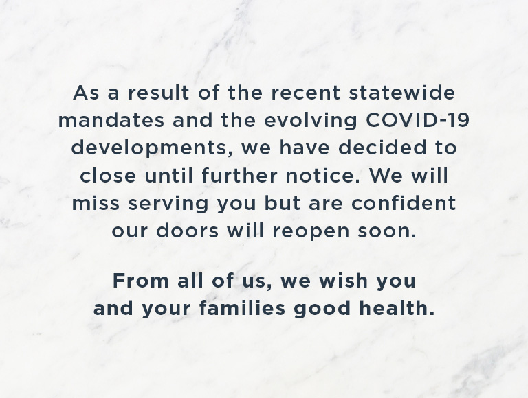 As a result of the recent statewide mandates and the evolving COVID-19 developments, we have decided to close until further notice. We will miss serving you but are confident our doors will reopen soon. From all of us, we wish you and your families good health.